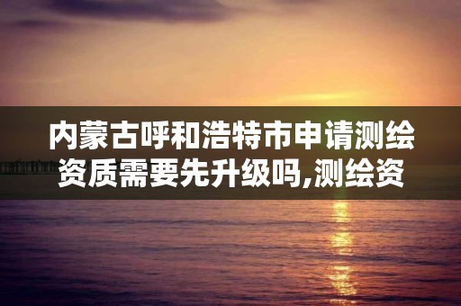 内蒙古呼和浩特市申请测绘资质需要先升级吗,测绘资质申请需要多久。