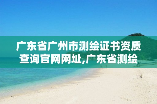 广东省广州市测绘证书资质查询官网网址,广东省测绘资质办理流程。