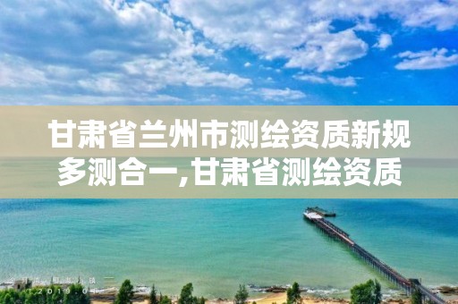 甘肃省兰州市测绘资质新规多测合一,甘肃省测绘资质延期。