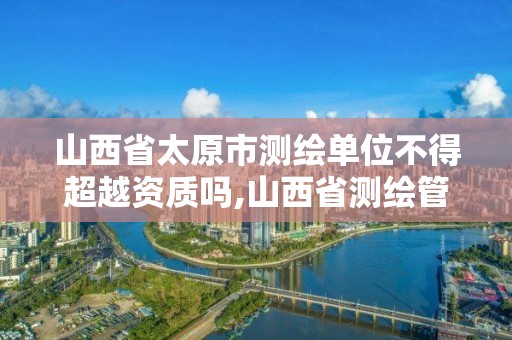 山西省太原市测绘单位不得超越资质吗,山西省测绘管理条例文号。