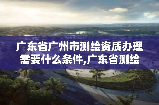 广东省广州市测绘资质办理需要什么条件,广东省测绘资质单位名单。