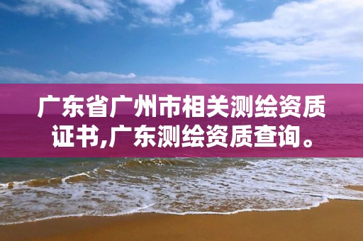 广东省广州市相关测绘资质证书,广东测绘资质查询。