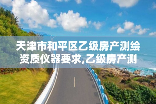 天津市和平区乙级房产测绘资质仪器要求,乙级房产测绘资质业务范围。