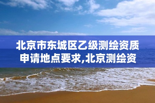 北京市东城区乙级测绘资质申请地点要求,北京测绘资质查询系统。