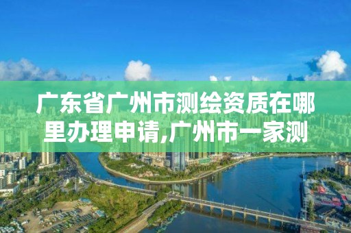 广东省广州市测绘资质在哪里办理申请,广州市一家测绘资质单位。