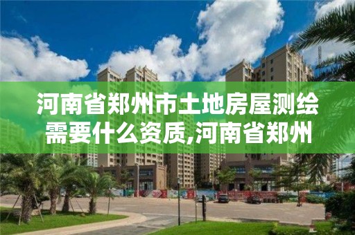 河南省郑州市土地房屋测绘需要什么资质,河南省郑州市土地房屋测绘需要什么资质。