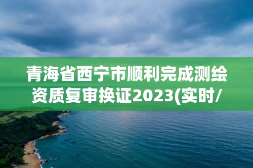 青海省西宁市顺利完成测绘资质复审换证2023(实时/更新中)