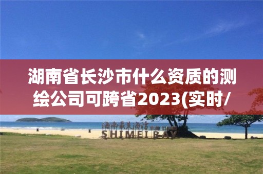 湖南省长沙市什么资质的测绘公司可跨省2023(实时/更新中)