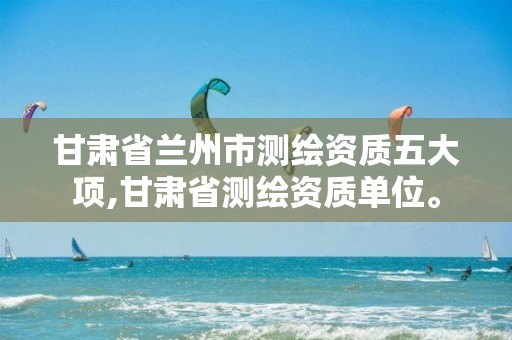 甘肃省兰州市测绘资质五大项,甘肃省测绘资质单位。