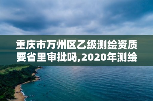 重庆市万州区乙级测绘资质要省里审批吗,2020年测绘乙级资质申报条件。