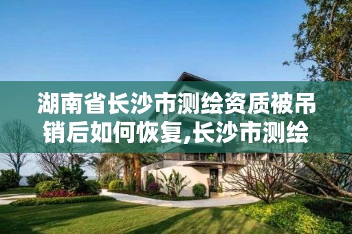 湖南省长沙市测绘资质被吊销后如何恢复,长沙市测绘资质单位名单。