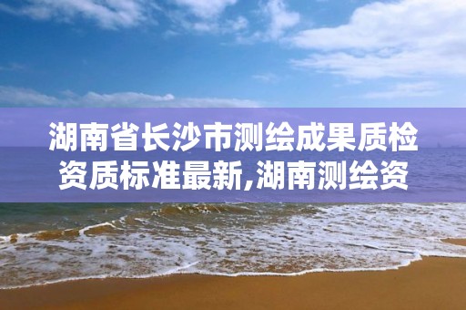 湖南省长沙市测绘成果质检资质标准最新,湖南测绘资质管理。