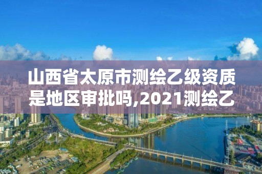 山西省太原市测绘乙级资质是地区审批吗,2021测绘乙级资质要求。