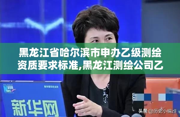 黑龙江省哈尔滨市申办乙级测绘资质要求标准,黑龙江测绘公司乙级资质。