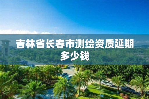 吉林省长春市测绘资质延期多少钱