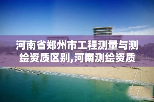 河南省郑州市工程测量与测绘资质区别,河南测绘资质公示。