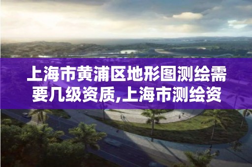 上海市黄浦区地形图测绘需要几级资质,上海市测绘资质单位名单。