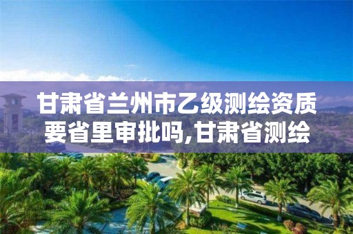 甘肃省兰州市乙级测绘资质要省里审批吗,甘肃省测绘资质单位。