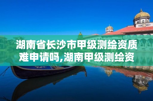 湖南省长沙市甲级测绘资质难申请吗,湖南甲级测绘资质单位名录。