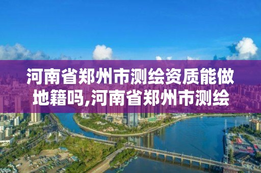 河南省郑州市测绘资质能做地籍吗,河南省郑州市测绘资质能做地籍吗现在。