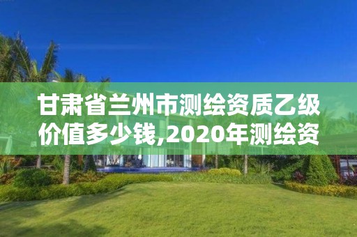 甘肃省兰州市测绘资质乙级价值多少钱,2020年测绘资质乙级需要什么条件。