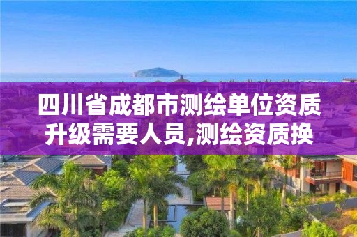 四川省成都市测绘单位资质升级需要人员,测绘资质换证2021。