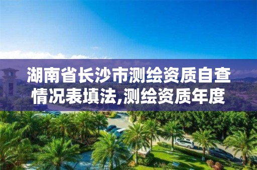 湖南省长沙市测绘资质自查情况表填法,测绘资质年度报告。