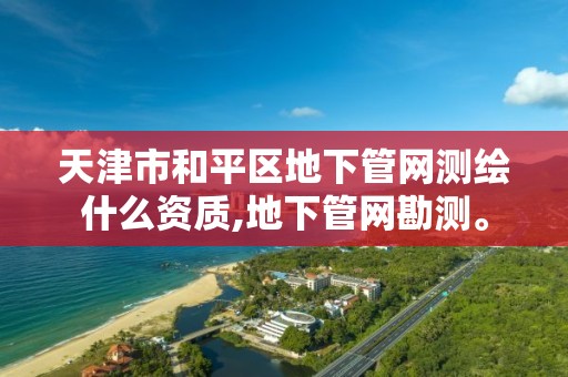 天津市和平区地下管网测绘什么资质,地下管网勘测。