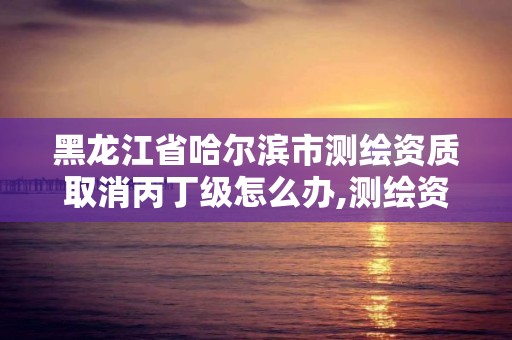 黑龙江省哈尔滨市测绘资质取消丙丁级怎么办,测绘资质丙丁级取消时间。