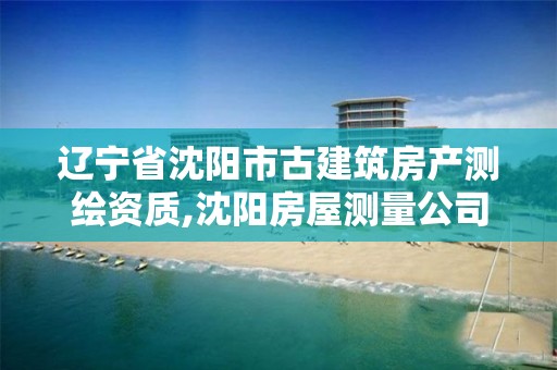 辽宁省沈阳市古建筑房产测绘资质,沈阳房屋测量公司收费标准。