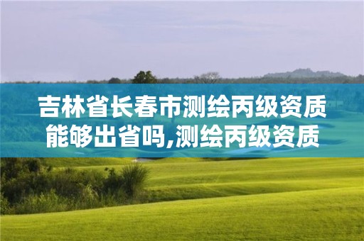 吉林省长春市测绘丙级资质能够出省吗,测绘丙级资质办下来多少钱。