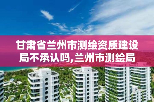 甘肃省兰州市测绘资质建设局不承认吗,兰州市测绘局电话。