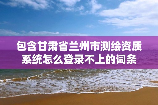 包含甘肃省兰州市测绘资质系统怎么登录不上的词条