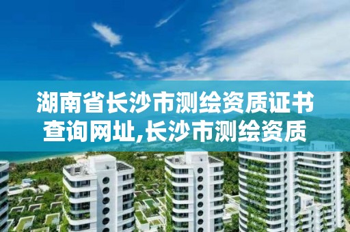 湖南省长沙市测绘资质证书查询网址,长沙市测绘资质单位名单。