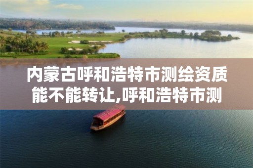 内蒙古呼和浩特市测绘资质能不能转让,呼和浩特市测绘局地址。