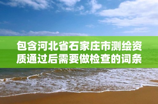 包含河北省石家庄市测绘资质通过后需要做检查的词条