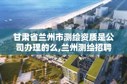 甘肃省兰州市测绘资质是公司办理的么,兰州测绘招聘信息。