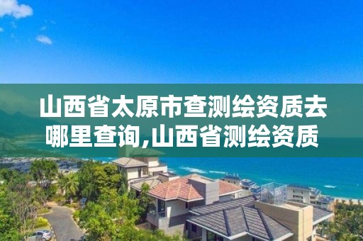 山西省太原市查测绘资质去哪里查询,山西省测绘资质2020。