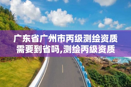 广东省广州市丙级测绘资质需要到省吗,测绘丙级资质人员条件。