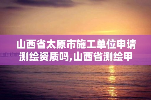 山西省太原市施工单位申请测绘资质吗,山西省测绘甲级单位。