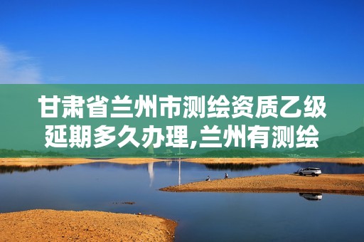 甘肃省兰州市测绘资质乙级延期多久办理,兰州有测绘资质的公司有。