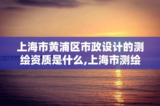 上海市黄浦区市政设计的测绘资质是什么,上海市测绘单位名单。