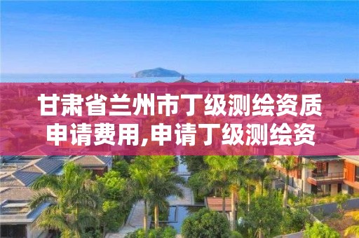 甘肃省兰州市丁级测绘资质申请费用,申请丁级测绘资质的具体流程。