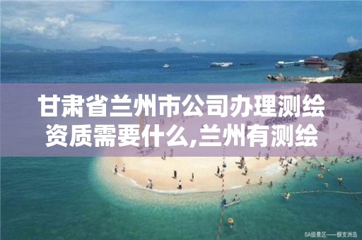 甘肃省兰州市公司办理测绘资质需要什么,兰州有测绘资质的公司有。