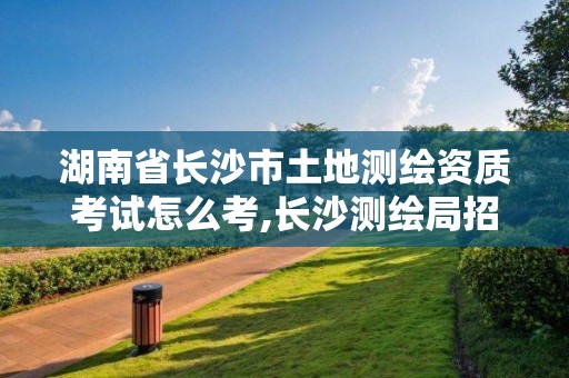 湖南省长沙市土地测绘资质考试怎么考,长沙测绘局招聘信息。