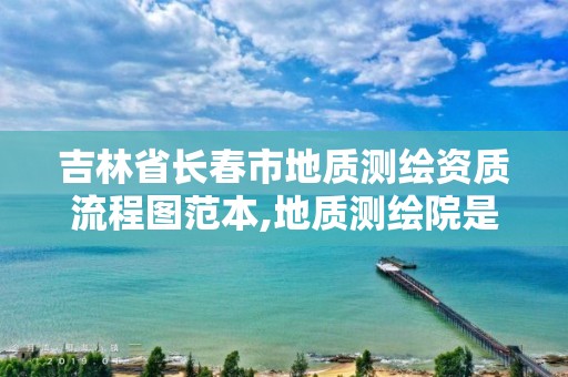 吉林省长春市地质测绘资质流程图范本,地质测绘院是干什么的。