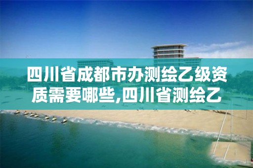 四川省成都市办测绘乙级资质需要哪些,四川省测绘乙级资质条件。