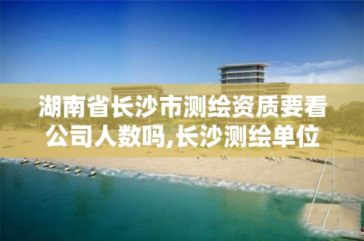 湖南省长沙市测绘资质要看公司人数吗,长沙测绘单位。