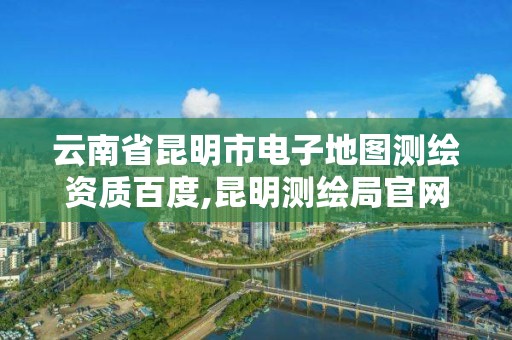 云南省昆明市电子地图测绘资质百度,昆明测绘局官网。