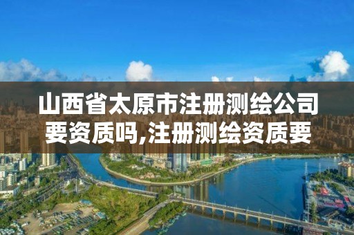 山西省太原市注册测绘公司要资质吗,注册测绘资质要求。